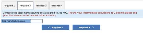 Required 1 Required 2 Required 3 Required 4 Compute the total manufacturing cost assigned to Job 400. (Round your intermediate calculations to 2 decimal places and your final answer to the nearest dollar amount.) Total manufacturing cost K Required 1 Required 3>