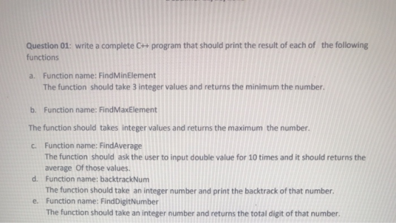 Question 01: write a complete C++ program that should print the result of each of functions the following a. Function name: FindMinElement The function should take 3 integer values and returns the minimum the number. b. Function name: FindMaxElement The function should takes integer values and returns the maximum the number. C. Function name: FindAverage The function should ask the user to input double value for 10 times and it should returns the average Of those values. Function name: backtrackNum The function should take an integer number and print the backtrack of that number. Function name: FindDigitNumber The function should take an integer number and returns the total digit of that number. d. e.