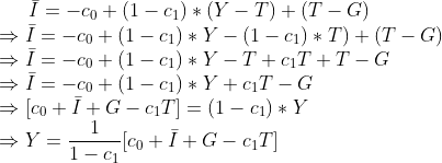 \bar I = -c_0 + (1-c_1) * (Y-T) +(T-G) \\ \Rightarrow \bar I = -c_0 + (1-c_1) * Y- (1-c_1)*T) +(T-G) \\ \Rightarrow \bar I = -c_0 + (1-c_1) * Y- T+c_1T +T-G \\ \Rightarrow \bar I = -c_0 + (1-c_1) * Y+c_1T -G \\ \Rightarrow [c_0+ \bar I +G -c_1T]= (1-c_1) * Y \\ \Rightarrow Y= \frac{1}{1-c_1} [c_0+ \bar I +G -c_1T]\\