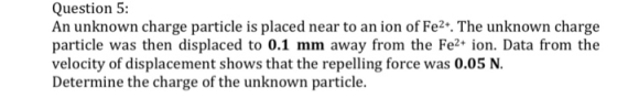 Question 5: An unknown charge particle is placed near to an ion of Fe2+. The unknown charge particle was then displaced to 0.1 mm away from the Fe ion. Data from the velocity of displacement shows that the repelling force was 0.05 N. Determine the charge of the unknown particle.