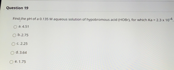 Question 19 Find the pH of a 0.135 M aqueous solution of hypobromous acid (HOBr), for which Ka = 2.3 x 10-4 a. 4.51 O b. 2.75