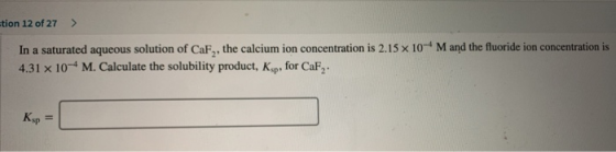 tion 12 of 27 > In a saturated aqueous solution of CaF , the calcium ion concentration is 2.15 x 10-4 M and the fluoride ion
