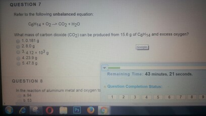 QUESTION 7 Refer to the following unbalanced equation: C6H14 02 CO2 H20 What mass of carbon dioxide (co2) can be produced from 15.6 g of C6H14 and excess oxygen? 1.0.181 g 2.8.0 g e 3.4 12 x 103 g 4 23.9 g 5.47 g Rema ng Time: 43 minutes, 21 seconds QUESTION 8 Question Completion Status: aluminum metal and oygen 53