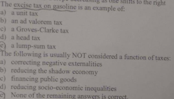 uiting as bne shits to the right The excise tax on gasoline is an example of: a) a unit tax b) an ad valorem tax c) a Groves-Clarke tax d) a head tax e) a lump-sum tax The following is usually NOT considered a function of taxes: a) correcting negative externalities b) reducing the shadow economy c) financing public goods d) reducing socio-economic inequalities e None of the remaining answers is correst