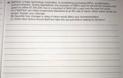 48. BellTech, a major technology corporation, is considering purchasing AltPro, an alternative product company. During negotiations, the proprietor of AltPro says he wil sell his company and patent for either $1,500,000 now or a payment of $400,000 a year over the next five yoars (A) If BerTech can make investments elsewhere at an 8% rate of return, which option would you advise? Explain your rationale. (B) Describe how changes in rates of return would affect your recommendation. (C) What other factors should BellTech take into account before making its decision?