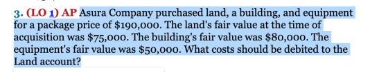 3. (LO 1) AP Asura Company purchased land, a building, and equipment for a package price of $190,000. The lands fair value a