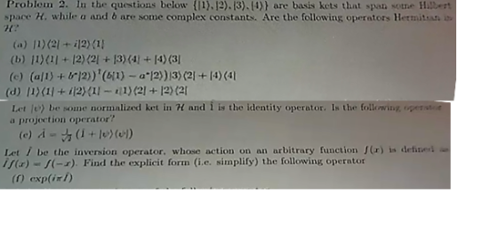 Problem 2. In the questions below (1).12).13) (4)) are basis kets that span some Hr space H. while a and b are some complex constants. Are the following operators Hermitsan s (a) 11(2l+i121 (b) 11)(1 +12)(2+3)4+14)(3 (c) (all) +?2))(6(1)-a.12)))3)(21+14) (41 (d) 11X11+ 12X11-1)21+12)2 Let /e) be some norinalized ket in H and ? is the identity operator. Is the following openi. a projection operator? (c) A+lol) Let i be the inversion operator. whose action on an arbitrary function (r) is deined If)-s-). Find the explicit form (i.e. simplify) the following operator exp(ix l)