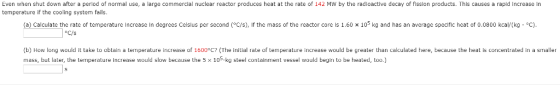 Even when shut down after a period of normal use, a large commercial nuclear reactor produces heat at the rate of 142 MW by the radioactive decay of fission products. This causes a rapid increase in temperature if the cooling system fails (a) Calculate the rate of temperature increase in degrees Celsius per second (°C/S), if the mass of the reactor core is 1.60 x 10° kg and has an average specific heat of 0.0800 kcal/(kg·°C) oC/s (b) How long would it take to obtain a temperature increase of 1600°C? (The initial rate of temperature increase would be greater than calculated here, because the heat is concentrated in a smaller mass, but later, the temperature increase would slow because the 5 × 105 kg steel containment vessel would begin to be heated, too.