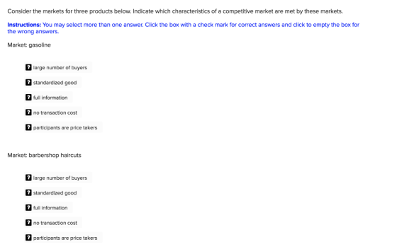 Consider the markets for three products below. Indicate which characteristics of a competitive market are met by these markets. Instructions: You may select more than one answer. Click the box with a check mark for correct answers and click to empty the box for the wrong answers Market: gasoline large number of buyers 2standardized good full information no transaction cost participants are price takers Market: barbershop haircuts large number of buyers standardized good 2full information no transaction cost participants are price takers