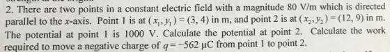 2. There are two points in a constant electric field with a magnitude 80 V/m which is directed parallel to the x-axis. Point l is at (xi,y, ) = (3, 4) in m, and point 2 is at (x2,y2)-(12,9) in m. The potential at point 1 is 1000 V. Calculate the potential at point 2. Calculate the work required to move a negative charge ofq562 uC from point 1 to point 2.