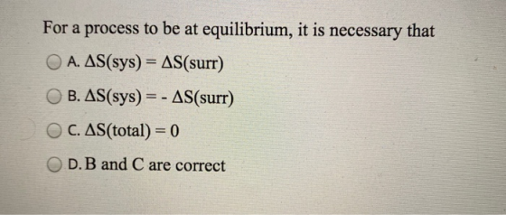 For a process to be at equilibrium, it is necessary that A. AS(sys) = AS(surr) B. AS(sys) =- AS(surr) OC. AS(total) = 0 OD.B