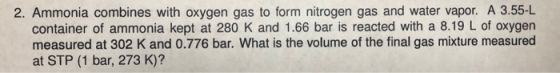 2. Ammonia combines with oxygen gas to form nitrogen gas and water vapor. A 3.55-L container of ammonia kept at 280 K and 1.6
