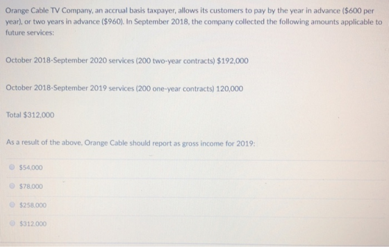 Orange Cable TV Company, an accrual basis taxpayer, allows its customers to pay by the year in advance ($600 per year), or two years in advance ($960). In September 2018, the company collected the following amounts applicable to future services: October 2018-September 2020 services (200 two-year contracts) $192,000 October 2018-September 2019 services (200 one-year contracts) 120,000 Total $312,000 As a result of the above, Orange Cable should report as gross income for 2019: $54,000 $78,000 $258,000 $312.000