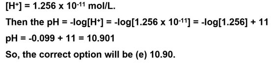 [H+] = 1.256 x 10-11 mol/L. Then the pH = -log[H+] = -log[1.256 x 10-11] = -log[1.256] + 11 pH = -0.099 + 11 = 10.901 So, the