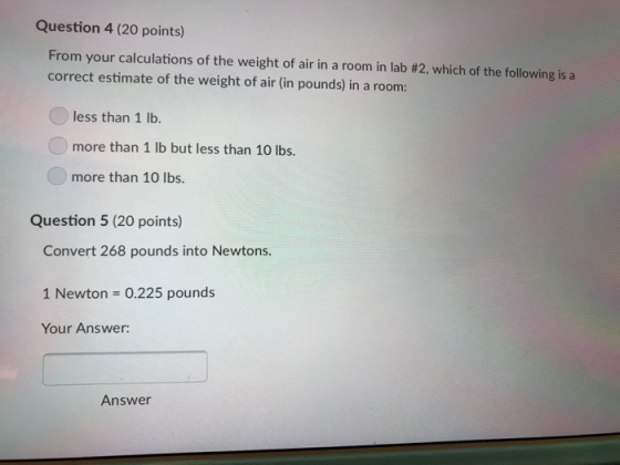 Question 4 (20 points) From your calculations of the weight of air in a room in lab #2, which of the following is a correct estimate of the weight of air (in pounds) in a room: less than 1 lb more than 1 lb but less than 10 lbs. more than 10 lbs. Question 5 (20 points) Convert 268 pounds into Newtons. 1 Newton 0.225 pounds Your Answer: Answer