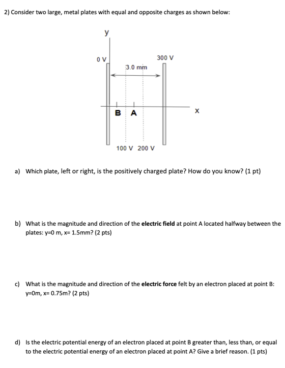 2) Consider two large, metal plates with equal and opposite charges as shown below: OV 300 V 3.0 mm 100 V 200 v a) Which plat