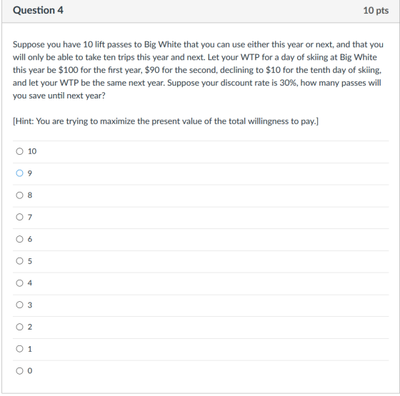 Question 4 10 pts Suppose you have 10 lift passes to Big White that you can use either this year or next, and that you will only be able to take ten trips this year and next. Let your WTP for a day of skiing at Big White this year be $100 for the first year, $90 for the second, declining to $10 for the tenth day of skiing, and let your WTP be the same next year. Suppose your discount rate is 30%, how many passes will you save until next year? [Hint: You are trying to maximize the present value of the total willingness to pay.] 0 10 0 6 0 5 4 O 3 O 2 0 1