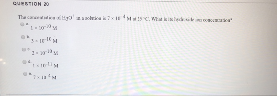 QUESTION 20 The concentration of H30 in a solution is 7 x 10 Mat 25 °C. What is its hydroxide ion concentration? а. 1 x 10-10