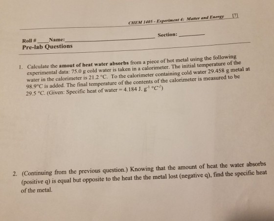 CHEM 1405- Experiment 4: Matter and Energy 71 Roll # Name: Pre-lab Questions Section: Calculate the amout of heat water absorbs from a piece of hot metal using the following experimental data: 75.0 g cold water is taken in a calorimeter. The initial temperature of the water in the calorimeter is 21.2°C. To the calorimeter containing cold water 29.458 g metal at 98.9°C is added. The final temperature of the contents of the calorimeter is measured to be 29.5 °C. (Given: Specific heat of water 4.184 J. g °C) 1. 2. (Continuing from the previous question.) Knowing that the amount of heat the water absorbs (positive q) is equal but opposite to the heat the the metal lost (negative q), find the specific heat of the metal.