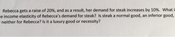 Rebecca gets a raise of 20%, and as a result, her demand for steak increases by 10%. what i e income elasticity of Rebeccas demand for steak? Is steak a normal good, an inferior good, neither for Rebecca? Is it a luxury good or necessity?