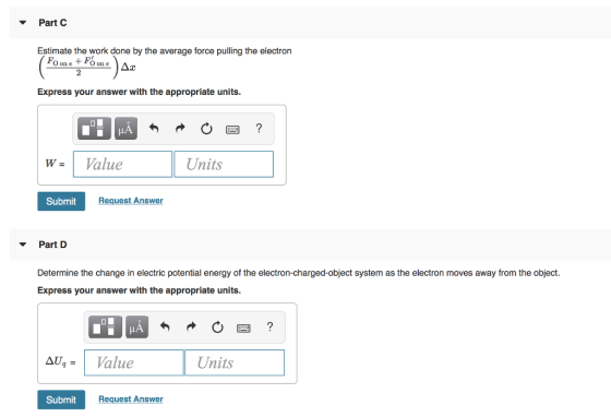 Part Estimate the work done by the average force pulling the electron O on e O on e Express your answer with the appropriate units. wValueUte Units Submit Request Answer Part Determine the change in electric potential energy of the electron-charged-object system as the electron moves away from the object. Express your answer with the appropriate units. UValue Units Submit Request Answer