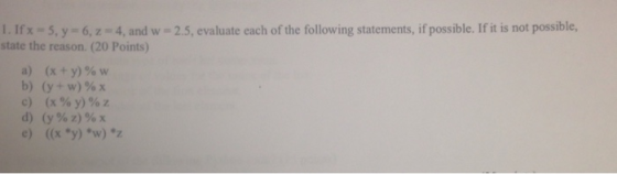 I. Ifx-5.y-6,z 4, and w -2.5, evaluate each of the following statements, if possible. If it is not possible, state the reason. (20 Points) (X + y) % w (x90 y) % z (x y) w)z a) c) e)