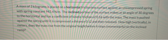 A mass of 2 kilograms is placed on a horizontal frictionless surface against an uncompressed spring with spring constant 943.