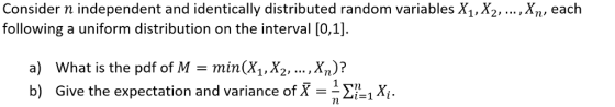 Consider n independent and identically distributed random variables X1,X2, following a uniform distribution on the interval [0,1] ,Xn, each a) What is the pdf of Mmin(X1,X2, .. ,Xn)? b) Give the expectation and variance of XX 1-1лі.