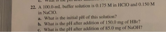 22. A 100.0-ml buffer solution is 0.175 M in HCIO and 0.150 M in Nacio. a. What is the initial pH of this solution? b. What i