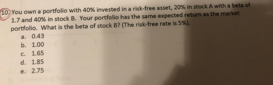 10. You own a portfolio with 40% invested in a risk-free asset, 20% in stock A with a beta of 1.7 and 40% in stock B. Your po
