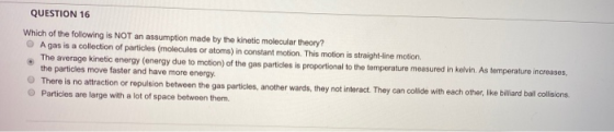 QUESTION 16 Which of the following is NOT an assumption made by the kinetic molecular theory? A gas is a collection of partic