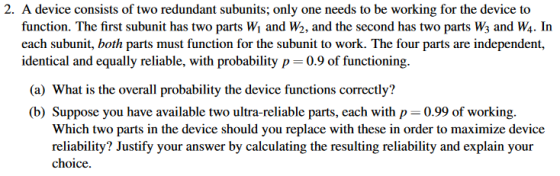 2. A device consists of two redundant subunits; only one needs to be working for the device to function. The first subunit has two parts Wi and W2, and the second has two parts Ws and W4. In each subunit, both parts must function for the subunit to work. The four parts are independent, identical and equally reliable, with probability p 0.9 of functioning. (a) What is the overall probability the device functions correctly? (b) Suppose you have available two ultra-reliable parts, each with p-0.99 of working. Which two parts in the device should you replace with these in order to maximize device reliability? Justify your answer by calculating the resulting reliability and explain your choice