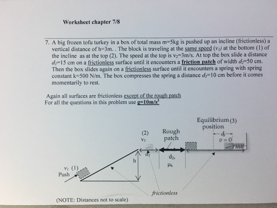 Worksheet chapter 778 7. A big frozen tofu turkey in a box of total mass m-5kg is pushed up an incline (frictionless) a vertical distance of h-3m. . The block is traveling at the same speed (vi) at the bottom (1) of the incline as at the top (2). The speed at the top is v2-3m/s. At top the box slide a distance di 15 cm on a frictionless surface until it encounters a friction patch of width d-50 cm. Then the box slides again on a frictionless surface until it encounters a spring with spring constant k-500 N/m. The box compresses the spring a distance ds-10 cm before it comes momentarily to rest. Again all surfaces are frictionless except of the rough patch For all the questions in this problem use g 10m/s Equilibrium(3) position (2) Rough patch P PHIN d2, Push frictionless (NOTE: Distances not to scale)