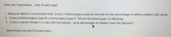 Here are 3 questions - one of each type: 1. Being an albino is a recessive trait. Cross 2 heterozygous parents and tell me th