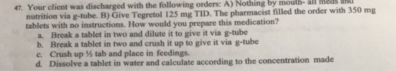 47. Your client was discharged with the following orders: A) Nothing by mouth- all meds ahu nutrition via g-tube. B) Give Teg