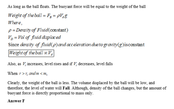 As long as the ball floats. The buoyant force will be equal to the weight of the ball Weight of theball-F -pVg Whese, p Density of Fluid con stant) o-Vol of fuid displaced Since density of fluid (p)and acceleration dueto gravity(g)isconstant Weight of theball oc V Also, as V increases, level rises and if V decreases, level falls When > ndm <mo Clearly, the weight of the ball is less. The volume displaced by the ball will be low, and therefore, the level of water will Fall. Although, density of the ball changes, but the amount of buoyant force is directly proportional to mass only Answer F