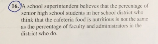 16.)A school superintendent believes that the percentage of senior high school students in her school district who think that the cafeteria food is nutritious is not the same as the percentage of faculty and administrators in the district who do.