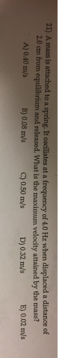 21) A mass is attached to a spring. It oscillates at a frequency of 4.0 Hz when displaced a distance of c om equilibrium and
