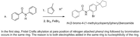Br a. 2. Br2, FeBrN N-(2-bromo-4-(1-methylcyclopentyl)phenyl)benzamide In the first step, Fridel Crafts alkylation at para position of nitrogen attached phenyl ring followed by bromination occurs in the same ring. The reason is to both electrophiles added in the same ring is nucleophilicity of the ring.
