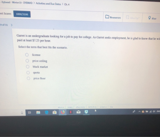 Dybwad-Winter19-DYBWAD Activities and Due Dates >Ch.4 nt Score: 1890/3100 Resources Hint 9 of 31 Garret is an undergraduate looking for a job to pay for college. As Garret seeks employment, he is glad paid at least $7.25 per hour. Select the term that best fits the scenario. license O price ceiling O black market quota O price floor