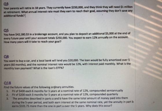 03 Your parents will retire in 18 years. They currently have $250,000, and they think they will need $1 millin at retirement. What annual interest rate must they earn to reach their goal, assuming they dont save any additional funds? 05 You have $42,180.53 in a brokerage account, and you plan to deposit an additional $5,000 at the end of every future year until your account totals $250,000. You expect to earn 12% annually on the account. How many years will it take to reach your goal? 08 You want to buy a car, and a local bank will lend you $20,000. The loan would be fully amortized over 5 years (60 months), and the nominal interest rate would be 12%, with interest paid monthly, what is the monthly loan payment? what is the loans EFF%? 018 Find the future values of the following ordinary annuities. 1. 2. 3. FV of S400 each 6 months for 5 years at a nominal rate of 12%, compounded semiannually FV of $200 each 3 months for 5 years at a nominal rate of 12%, compounded quarterly The annuities described in parts a and b have the same total amount of money paid into them during the 5-year period, and both earn interest at the same nominal rate, yet the annuity in part b earns $101.75 more than the one in part a over the 5 years. Why doés this occur?