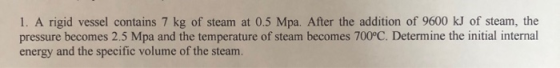 1. A rigid vessel contains 7 kg of steam at 0.5 Mpa. After the addition of 9600 kJ of steam, the pressure becomes 2.5 Mpa and
