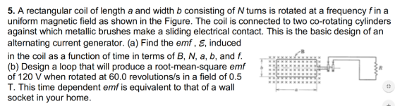 5. A rectangular coil of length a and width b consisting of N turns is rotated at a frequency fin a uniform magnetic field as shown in the Figure. The coil is connected to two co-rotating cylinders against which metallic brushes make a sliding electrical contact. This is the basic design of an alternating current generator. (a) Find the emf, E, induced in the coil as a function of time in terms of B, N, a, b, and f. (b) Design a loop that will produce a root-mean-square emf of 120 V when rotated at 60.0 revolutions/s in a field of 0.5 T. This time dependent emf is equivalent to that of a wall socket in your home. KX