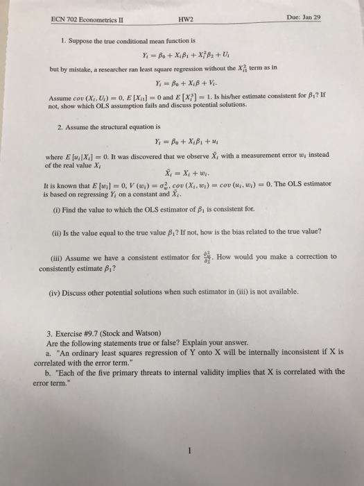 ECN 702 Econometrics II HW2 Due: Jan 29 1. Suppose the true conditional mean function is but by mistake, a researcher ran least square regression without the x term as in Assume cov (X,, U,)s 0, E [Xn]-O and E [x?J-1. Is hisher estimate consistent for Anf not, show which OLS assumption fails and discuss potential solutions. 2. Assume the structural equation is where E [u1x,]-0. It was discovered that we observe x, with a measurement error ui instead of the real value X It is known that E [wi]s 0, V (wi)-σζ, cov (Xi, ui)s cou (14, w.)-0. The OLS estimator is based on regressing Y, on a constant and X (i) Find the value to which the OLS estimator of β1 is consistent for. (ii) Is the value equal to the true value β? If not, how is the bias related to the true value? (iii) Assume we have a consistent estimator for How would you make a correction to consistently estimate β? (iv) Discuss other potential solutions when such estimator in (ii) is not available. 3. Exercise #9.7 (Stock and Watson) Are the following statements true or false? Explain your answer. a. An ordinary least squares regression of Y onto X will be internally inconsistent if X is correlated with the error term. b. Each of the five primary threats to internal validity implies that X is correlated with the error term.