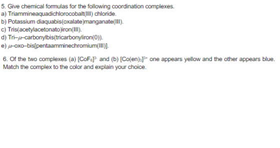 5. Give chemical formulas for the following coordination complexes a) Triammineaquadichlorocobalt(III) chloride. b) Potassium