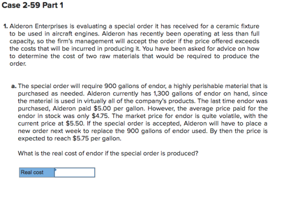 Case 2-59 Part 1 1. Alderon Enterprises is evaluating a special order it has received for a ceramic fixture to be used in aircraft engines. Alderon has recently been operating at less than full capacity, so the firms management will accept the order if the price offered exceeds the costs that will be incurred in producing it. You have been asked for advice on how to determine the cost of two raw materials that would be required to produce the order, a. The special order will require 900 gallons of endor, a highly perishable material that is purchased as needed. Alderon currently has 1,300 gallons of endor on hand, since the material is used in virtually all of the companys products. The last time endor was purchased, Alderon paid $5.00 per gallon. However, the average price paid for the endor in stock was only $4.75. The market price for endor is quite volatile, with the current price at $5.50. If the special order is accepted, Alderon will have to place a new order next week to replace the 900 gallons of endor used. By then the price is expected to reach $5.75 per gallon. What is the real cost of endor if the special order is produced? Real cost