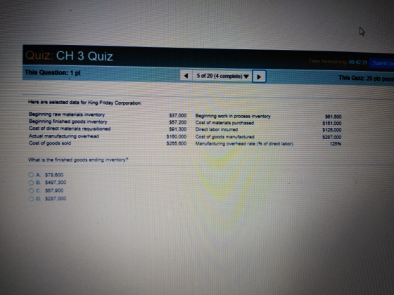 Quiz: CH 3 Quiz :00 42 31 Submt Ou Sof 20 (4 complete) This Quiz: 20 pts poss Here are selected data for King Friday Corporation: Beginning raw materiais inventory Beginning finished goods inventory Cost of direct materiais requisitioned Actual manufacturing overheacd Cost of goods soid $37.000 Beginning work in process inventory $57 200Cost of matenais purchased $01.300Direct labor incurred $180.000Cost of goods manufactured $255 000 Manufacturng overead rate (% of direct tabor) $81.500 $151,000 $125,000 $287.000 125% What is the finished goods ending inventory? O A $78.000 O B. $497.300 $67 900 OD. $287.000