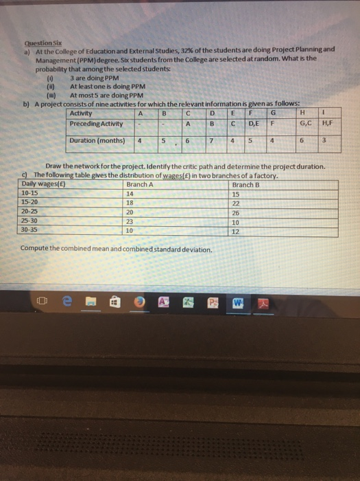 Question Six a) At the College of Education and External Studies, 32% of the students are doing Project Planning and Management (PPM)degree. Six students from the College are selected at random. What is the probability that among the selected students () 3 are doing PPM (u) At least one is doing PPM () At most5 are doing PPM b) A project consists of nine activities for which the relevant information is given as follows: Activity Preceding Activity D IF A |B |C |D,E|F Duration (months) 4 5 674 5 4 Draw the network for the project.Identify the critic path and determine the project duration. c) The following table gives the distribution of wagesl£) in two branches of a factory Daily wages(e) 10-15 15-20 20-25 25-30 30-35 Branch A 14 18 20 23 10 Branch B 15 26 10 12 Compute the combined mean and combined standard deviation.