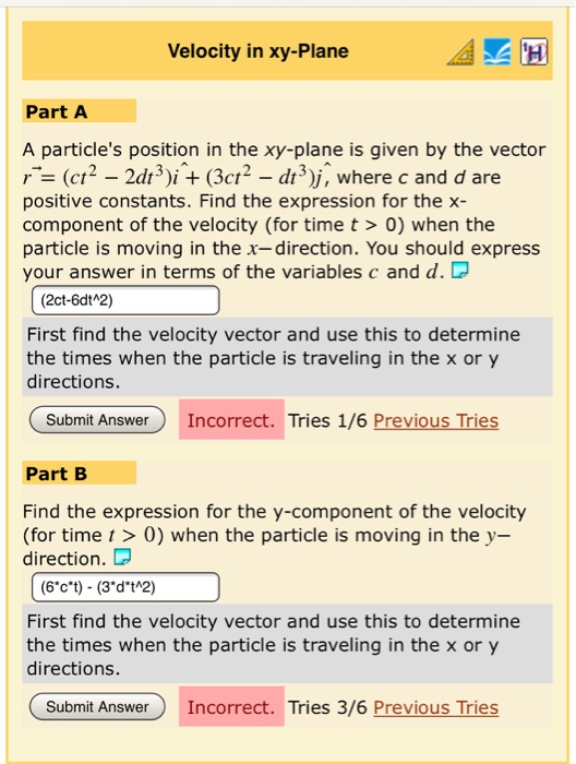 Velocity in xy-Plane Part A A particles position in the xy-plane is given by the vector (ct2 - 2dt3i(3ct2 - di3)j, where c and d are positive constants. Find the expression for the x- component of the velocity (for time t> 0) when the particle is moving in the x-direction. You should express your answer in terms of the variables c and d. D (2ct-6dt 2) First find the velocity vector and use this to determine the times when the particle is traveling in the x or y directions. Submit Answer Incorrect. Tries 1/6 Previous Tries Part B Find the expression for the y-component of the velocity (for time t > 0) when the particle is moving in the y- direction. D First find the velocity vector and use this to determine the times when the particle is traveling in the x or y directions. Submit Answer Incorrect. Tries 3/6 Previous Tries