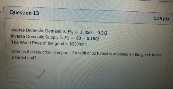 Question 13 1.25 pts Inverse Domestic Demand is Pp 1,350-0.2Q Inverse Domestic Supply is Ps 80+0.15Q The World Price of the g